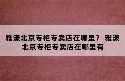 雅漾北京专柜专卖店在哪里？ 雅漾北京专柜专卖店在哪里有